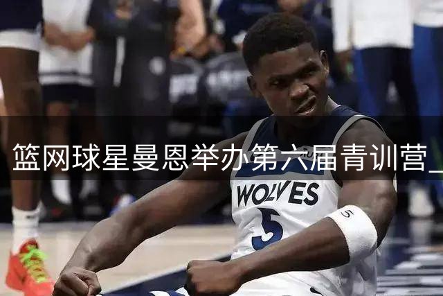 篮网球星曼恩举办第六届青训营 以篮球助力青少年全面发展