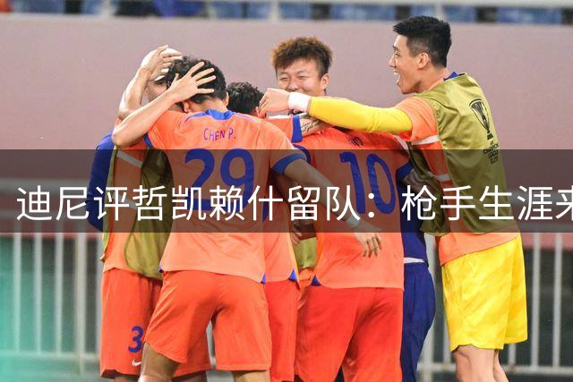 迪尼评哲凯赖什留队：枪手生涯来之不易，机会或将增加